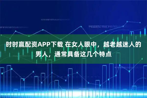时时赢配资APP下载 在女人眼中，越老越迷人的男人，通常具备这几个特点