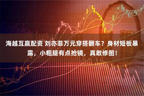 海越互赢配资 刘亦菲万元穿搭翻车？身材短板暴露，小粗腿有点抢镜，真敢修图！