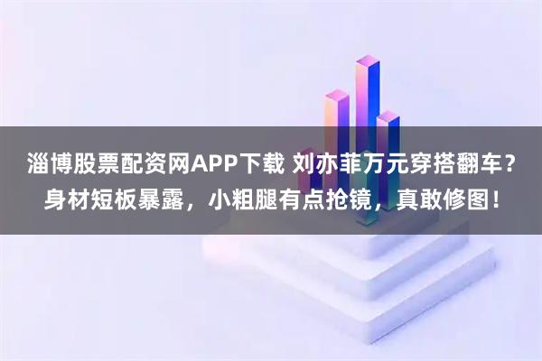 淄博股票配资网APP下载 刘亦菲万元穿搭翻车？身材短板暴露，小粗腿有点抢镜，真敢修图！