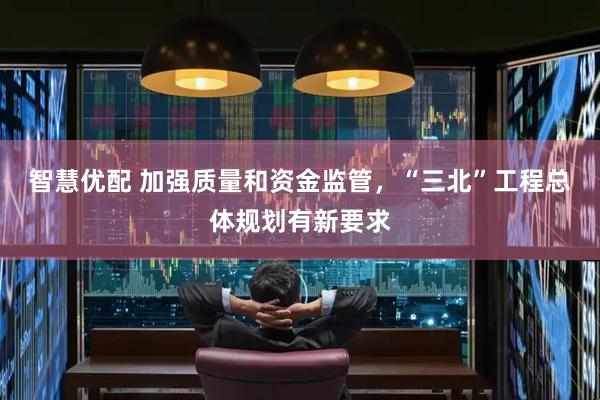 智慧优配 加强质量和资金监管，“三北”工程总体规划有新要求