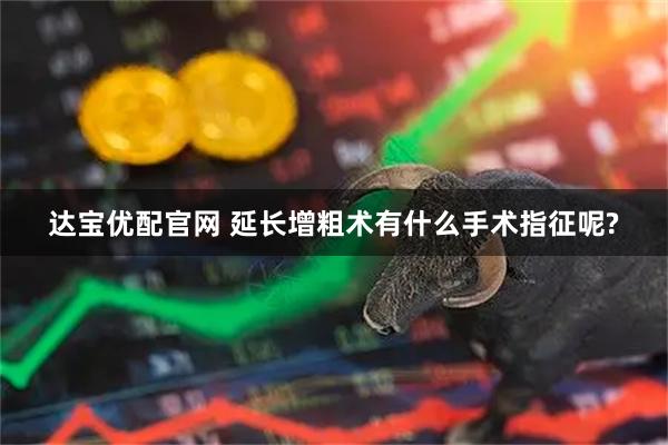 达宝优配官网 延长增粗术有什么手术指征呢?