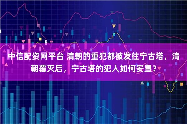 中信配资网平台 清朝的重犯都被发往宁古塔，清朝覆灭后，宁古塔的犯人如何安置？