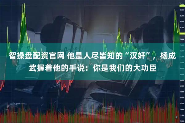 智操盘配资官网 他是人尽皆知的“汉奸”，杨成武握着他的手说：你是我们的大功臣