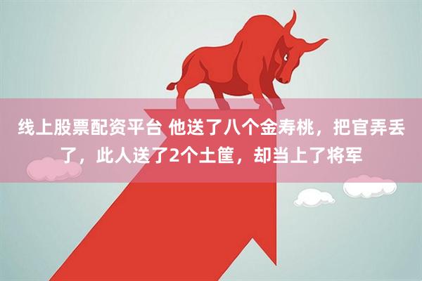 线上股票配资平台 他送了八个金寿桃，把官弄丢了，此人送了2个土筐，却当上了将军