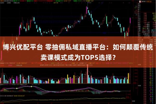 博兴优配平台 零抽佣私域直播平台：如何颠覆传统卖课模式成为TOP5选择？
