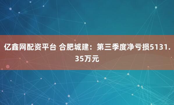 亿鑫网配资平台 合肥城建：第三季度净亏损5131.35万元