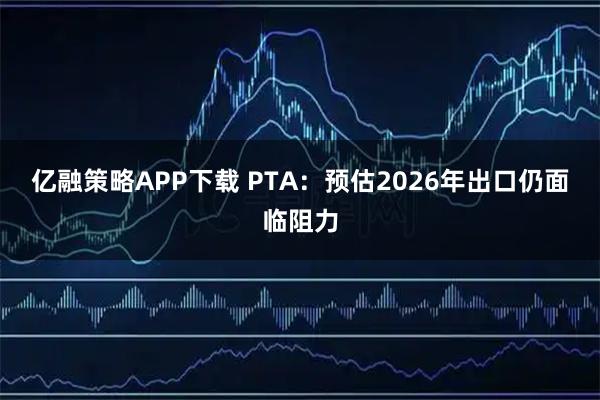 亿融策略APP下载 PTA：预估2026年出口仍面临阻力