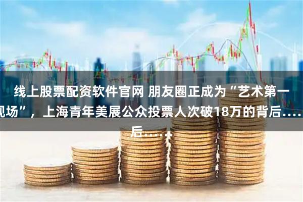 线上股票配资软件官网 朋友圈正成为“艺术第一现场”，上海青年美展公众投票人次破18万的背后……