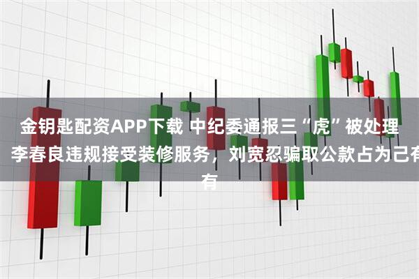金钥匙配资APP下载 中纪委通报三“虎”被处理：李春良违规接受装修服务，刘宽忍骗取公款占为己有