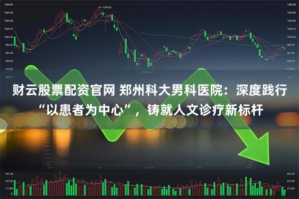 财云股票配资官网 郑州科大男科医院：深度践行“以患者为中心”，铸就人文诊疗新标杆