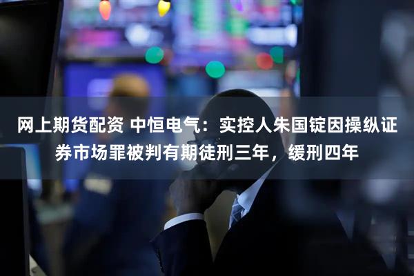网上期货配资 中恒电气：实控人朱国锭因操纵证券市场罪被判有期徒刑三年，缓刑四年