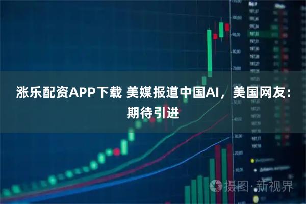 涨乐配资APP下载 美媒报道中国AI，美国网友：期待引进