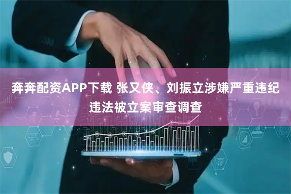 奔奔配资APP下载 张又侠、刘振立涉嫌严重违纪违法被立案审查调查