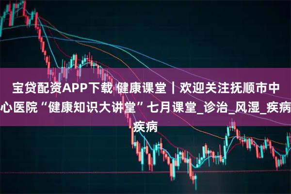 宝贷配资APP下载 健康课堂｜欢迎关注抚顺市中心医院“健康知识大讲堂”七月课堂_诊治_风湿_疾病