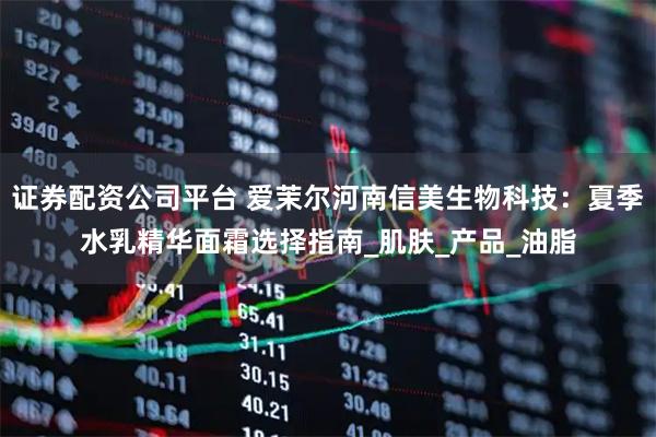 证券配资公司平台 爱茉尔河南信美生物科技：夏季水乳精华面霜选择指南_肌肤_产品_油脂