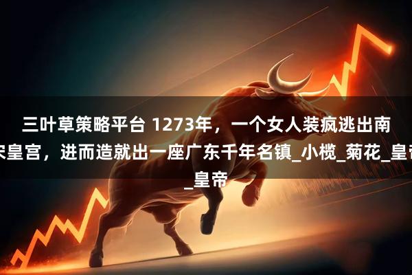 三叶草策略平台 1273年，一个女人装疯逃出南宋皇宫，进而造就出一座广东千年名镇_小榄_菊花_皇帝