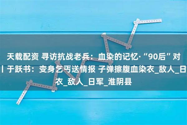 天载配资 寻访抗战老兵：血染的记忆·“90后”对话90后⑥丨于跃书：变身乞丐送情报 子弹擦腹血染衣_敌人_日军_淮阴县