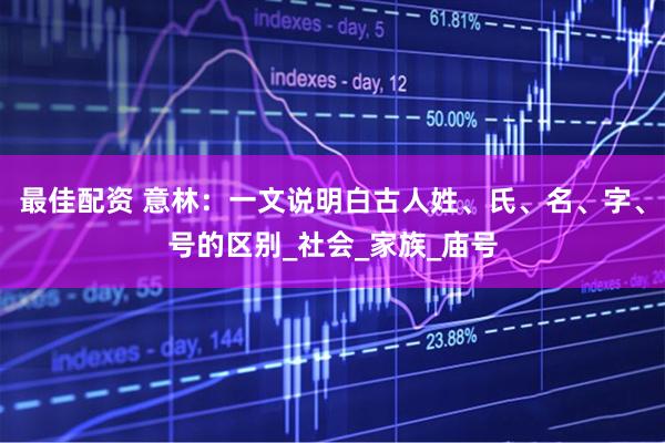 最佳配资 意林：一文说明白古人姓、氏、名、字、号的区别_社会_家族_庙号