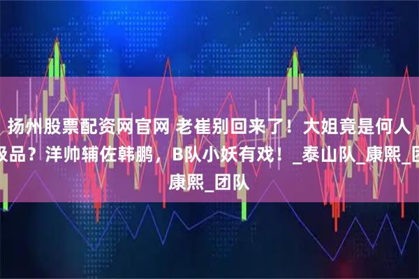 扬州股票配资网官网 老崔别回来了！大姐竟是何人间极品？洋帅辅佐韩鹏，B队小妖有戏！_泰山队_康熙_团队