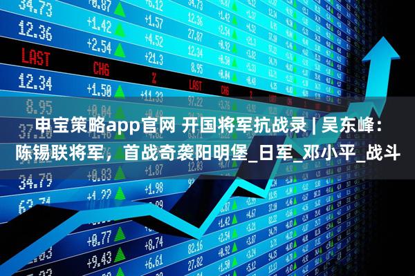 申宝策略app官网 开国将军抗战录 | 吴东峰：陈锡联将军，首战奇袭阳明堡_日军_邓小平_战斗