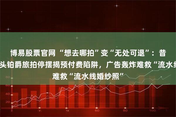 博易股票官网 “想去哪拍”变“无处可退”：昔日行业巨头铂爵旅拍停摆揭预付费陷阱，广告轰炸难救“流水线婚纱照”