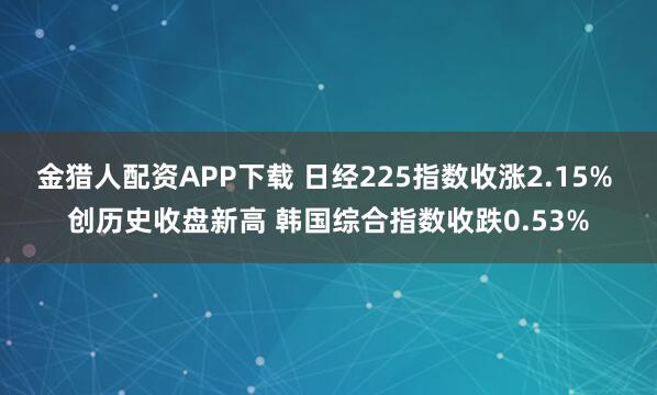 金猎人配资APP下载 日经225指数收涨2.15% 创历史收盘新高 韩国综合指数收跌0.53%